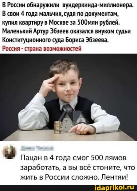 В России обнаружили вундеркинда-миллионера.
В свои 4 года мальчик, судя по документам, купил квартиру в Москве за 500млн рублей.
Маленький Артур Эбзеев оказался внуком судьи
Конституционного суда Бориса Эбзеева.
Россия - страна возможностей
Пацан в 4 года смог 500 лямов заработать, а вы всё стоните, что жить в России сложно. Лентяи!