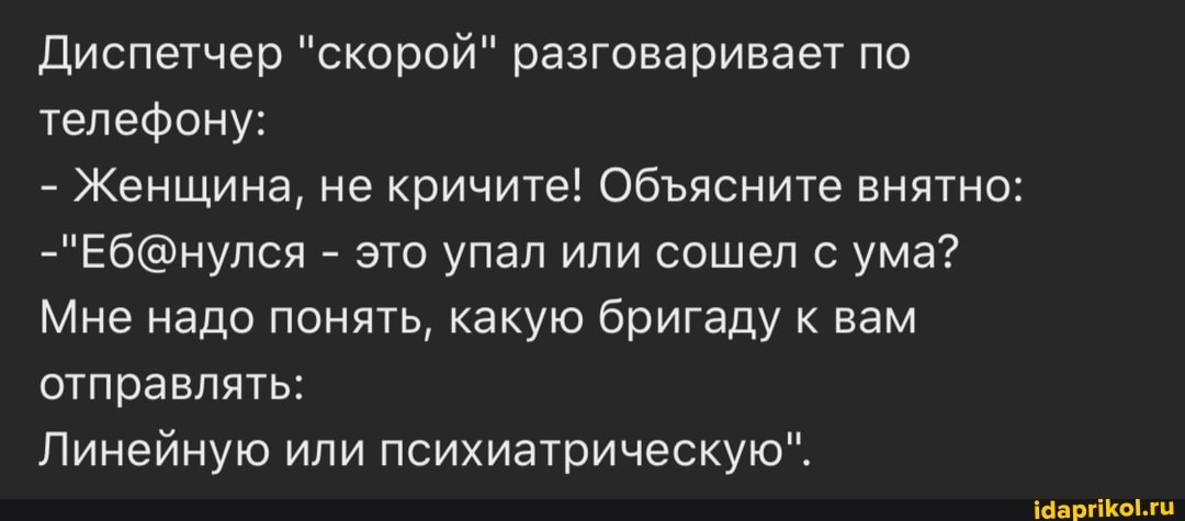 Диспетчер "скорой" разговаривает по телефону:
- Женщина, не кричите! Обясните внятно:
- это упал или сошел с ума?
Мне надо понять, какую бригаду к вам отправлять:
Линейную или психиатрическую".