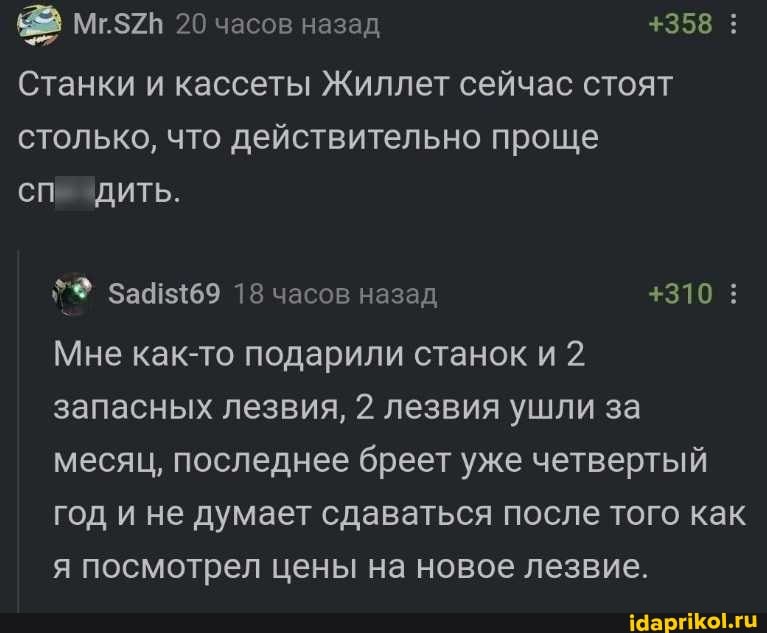 20 часов назад
Станки и кассеты Жиллет сейчас стоят столько, что действительно проще
СПИ ЗДИТЬ.
+358
18 часов назад +310
Мне как-то подарили станок и 2.
запасных лезвия, 2 лезвия ушли за месяц, последнее бреет уже четвертый год и не думает сдаваться после того как я посмотрел цены на новое лезвие.