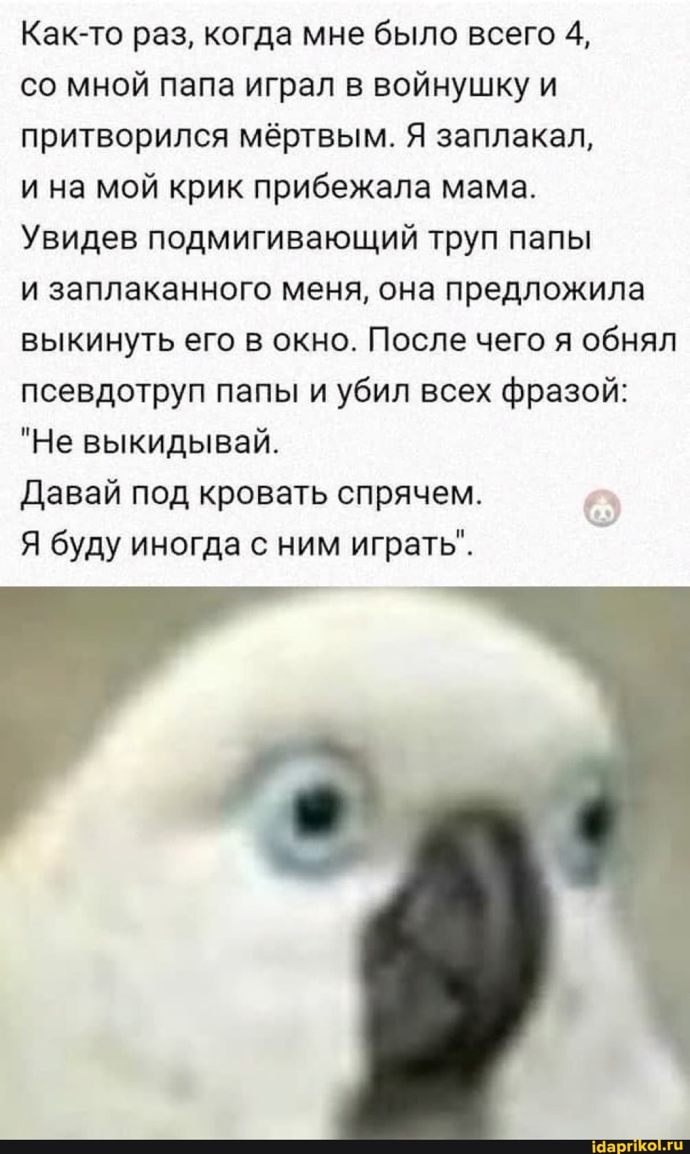 Как-то раз, когда мне было всего 4,
со мной папа играл в войнушку и притворился мёртвым. Я заплакал,
и на мой крик прибежала мама.
Увидев подмигивающий труп папы
и заплаканного меня, она предложила выкинуть его в окно. После чего я обнял псевдотруп папы и убил всех фразой:
"Не выкидывай.
Давай под кровать спрячем.
Я буду иногда с ним играть".
