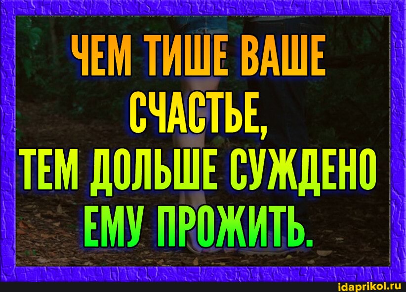 ЧЕМ ТИШЕ ВАШЕ СЧАСТЬЕ
ТЕМ ДОЛЬШЕ СУЖДЕНО ЕМУ ПРОЖИТЬ.