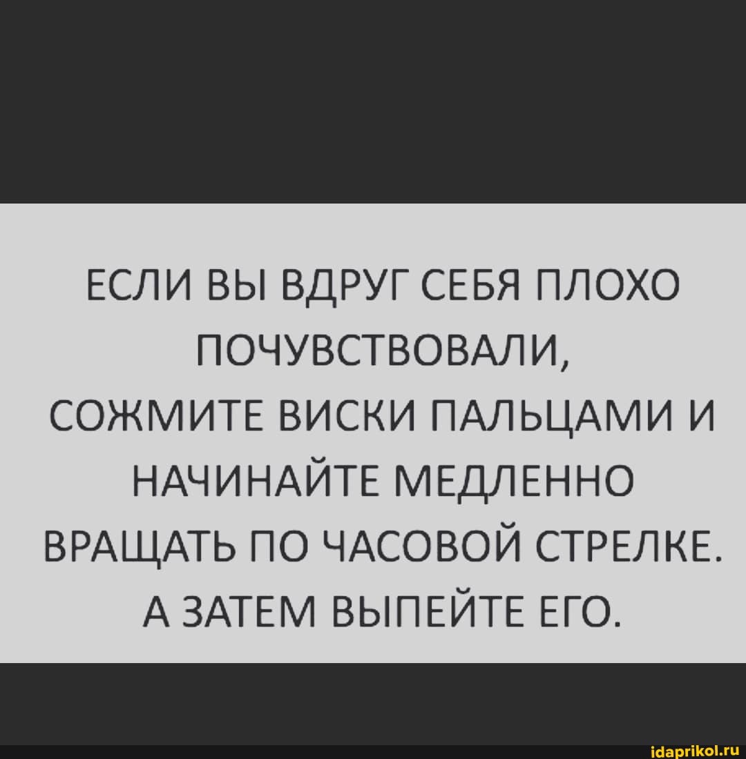 ЕСЛИ ВЫ ВДРУГ СЕБЯ ПЛОХО ПОЧУВСТВОВАЛИ,
СОЖМИТЕ ВИСКИ ПАЛЬЦАМИ И НАЧИНАЙТЕ МЕДЛЕННО ВРАЩАТЬ ПО ЧАСОВОЙ СТРЕЛКЕ.
А ЗАТЕМ ВЫПЕЙТЕ ЕГО.