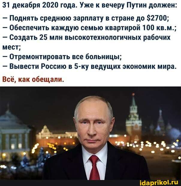 31 декабря 2020 года. Уже к вечеру Путин должен:
- Поднять среднюю зарплату в стране до $2700;
- Обеспечить каждую семью квартирой 100 кв.м.;
- Создать 25 млн высокотехнологичных рабочих мест;
- Отремонтировать все больницы;
- Вывести Россию в 5-ку ведущих экономик мира.
Всё, как обещали.