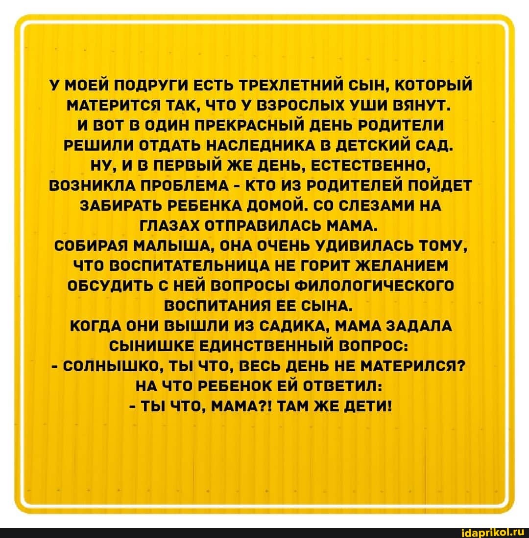 У МОЕЙ ПОДРУГИ ЕСТЬ ТРЕХЛЕТНИЙ СЫН, КОТОРЫЙ МАТЕРИТСЯ ТАК, ЧТО У ВЗРОСЛЫХ УШИ ВЯНУТ.
И ВОТ В ОДИН ПРЕКРАСНЫЙ ДЕНЬ РОДИТЕЛИ РЕШИЛИ ОТДАТЬ НАСЛЕДНИКА В ДЕТСКИЙ САД.
НУ, И В ПЕРВЫЙ ЖЕ ДЕНЬ, ЕСТЕСТВЕННО,
ВОЗНИКЛА ПРОБЛЕМА - КТО ИЗ РОДИТЕЛЕЙ ПОЙДЕТ ЗАБИРАТЬ РЕБЕНКА ДОМОЙ. СО СЛЕЗАМИ НА ГЛАЗАХ ОТПРАВИЛАСЬ МАМА.
СОБИРАЯ МАЛЫША, ОНА ОЧЕНЬ УДИВИЛАСЬ ТОМУ,
ЧТО ВОСПИТАТЕЛЬНИЦА НЕ ГОРИТ ЖЕЛАНИЕМ ОБСУДИТЬ С НЕЙ ВОПРОСЫ ФИЛОЛОГИЧЕСКОГО ВОСПИТАНИЯ ЕЕ СЫНА.
КОГДА ОНИ ВЫШЛИ ИЗ САДИКА, МАМА ЗАДАЛА СЫНИШКЕ ЕДИНСТВЕННЫЙ ВОПРОС:
- СОЛНЫШКО, ТЫ ЧТО, ВЕСЬ ДЕНЬ НЕ МАТЕРИЛСЯ?
НА ЧТО РЕБЕНОК ЕЙ ОТВЕТИЛ:
- ТЫ ЧТО, МАМА?! ТАМ ЖЕ ДЕТИ!