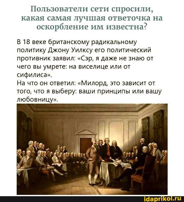 Пользователи сети спросили, какая самая лучшая ответочка на оскорбление им известна?
В 18 веке британскому радикальному политику Джону Уилксу его политический противник заявил: "Сэр, даже не знаю от чего вы умрете: на виселице или от сифилиса".
На что он ответил: "Милорд, это зависит от того, что я выберу: ваши принципы или вашу любовницу".