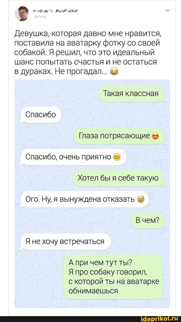 Девушка, которая давно мне нравится, поставила на аватарку фотку со своей собакой. Я решил, что это идеальный шанс попытать счастья и не остаться в дураках. Не прогадал... &
Такая классная
Спасибо
Глаза потрясающие
Спасибо, очень приятно
Хотел бы я себе такую
Ого. Ну, я вынуждена отказать
В чем?
Я не хочу встречаться
А при чем тут ты?
Я про собаку говорил,
с которой ты на аватарке обнимаешься