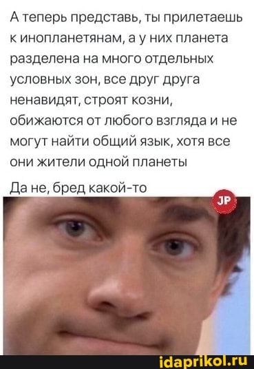 А теперь представь, ты прилетаешь инопланетянам, а у них планета разделена на много отдельных условных зон, все друг друга ненавидят, строят козни, обижаются от любого взгляда и не могут найти общий язык, хотя все они жители одной планеты
Да не, бред какой-то