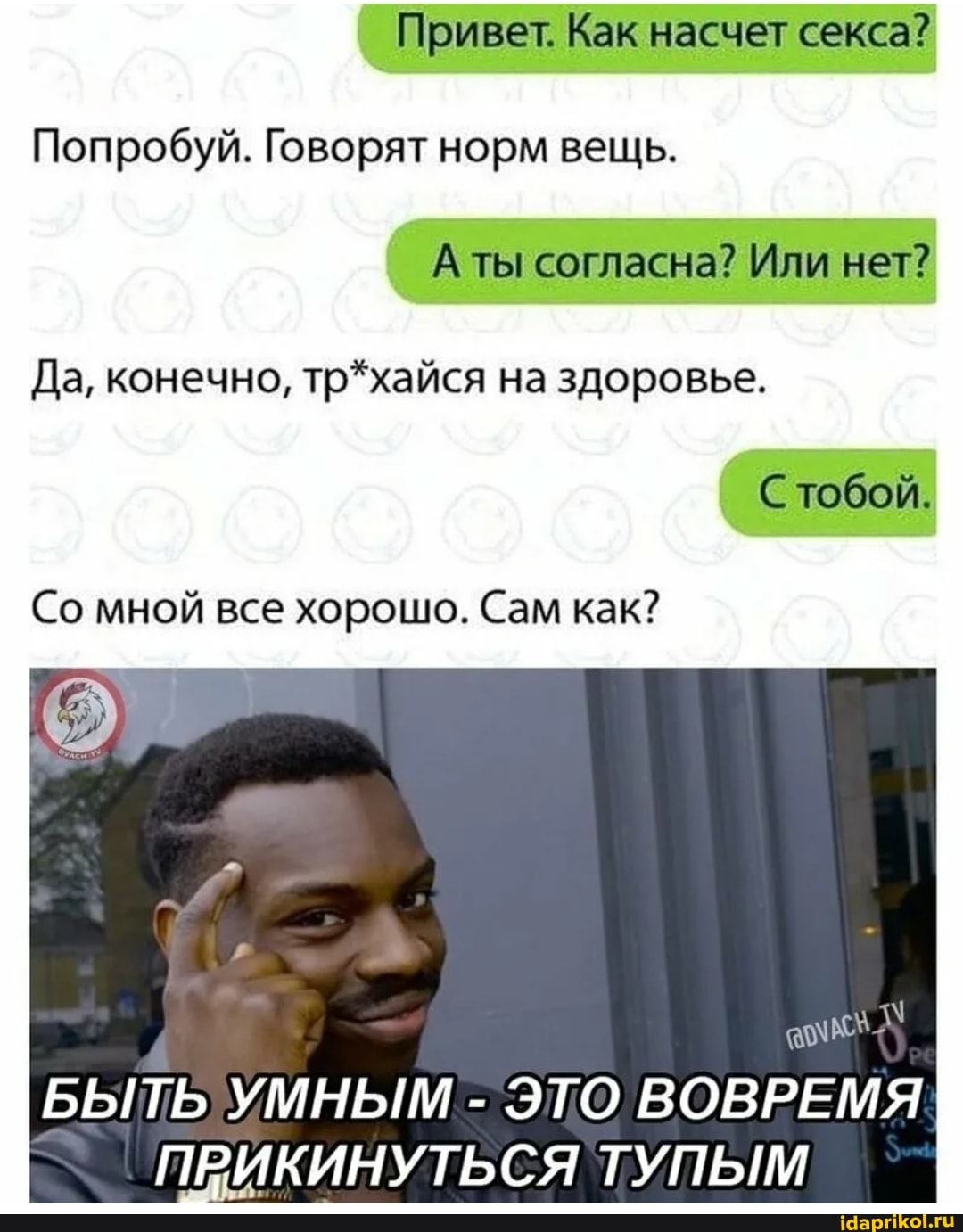 Привет. Как насчет секса?
Попробуй. Говорят норм вещь.
А ты согласна? Или нет?
Да, конечно, тр*хайся на здоровье.
С тобой.
Со мной все хорошо. Сам как?
БЫТЬ УМНЫМ - ЭТО ВОВРЕМЯ ПРИКИНУТЬСЯ ТУПЫМ