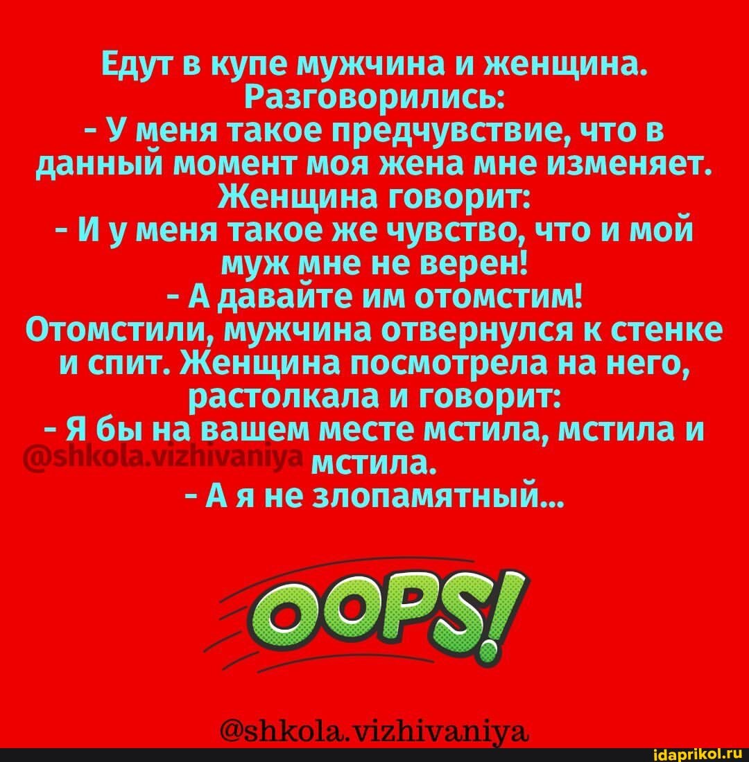 Едут в купе мужчина и женщина.
Разговорились:
- У меня такое предчувствие, что в данный момент моя жена мне изменяет.
Женщина говорит:
- И уменя такое же чувство, что и мой муж мне не верен!
- А давайте им отомстим!
Отомстили, мужчина отвернулся к стенке и спит. Женщина посмотрела на него, растолкала и говорит:
Я бы на вашем месте мстила, мстила и мстила.
Ая не злопамятный...