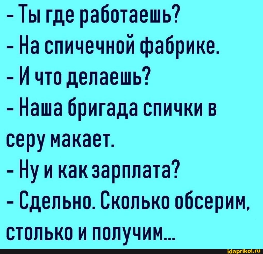 - Ты где работаешь?
- На спичечной фабрике.
- Ичто делаешь?
- Наша бригада спички в серу макает.
- Нуикак зарплата?
- Сдельно. Сколько обсерим, столько и получим...
