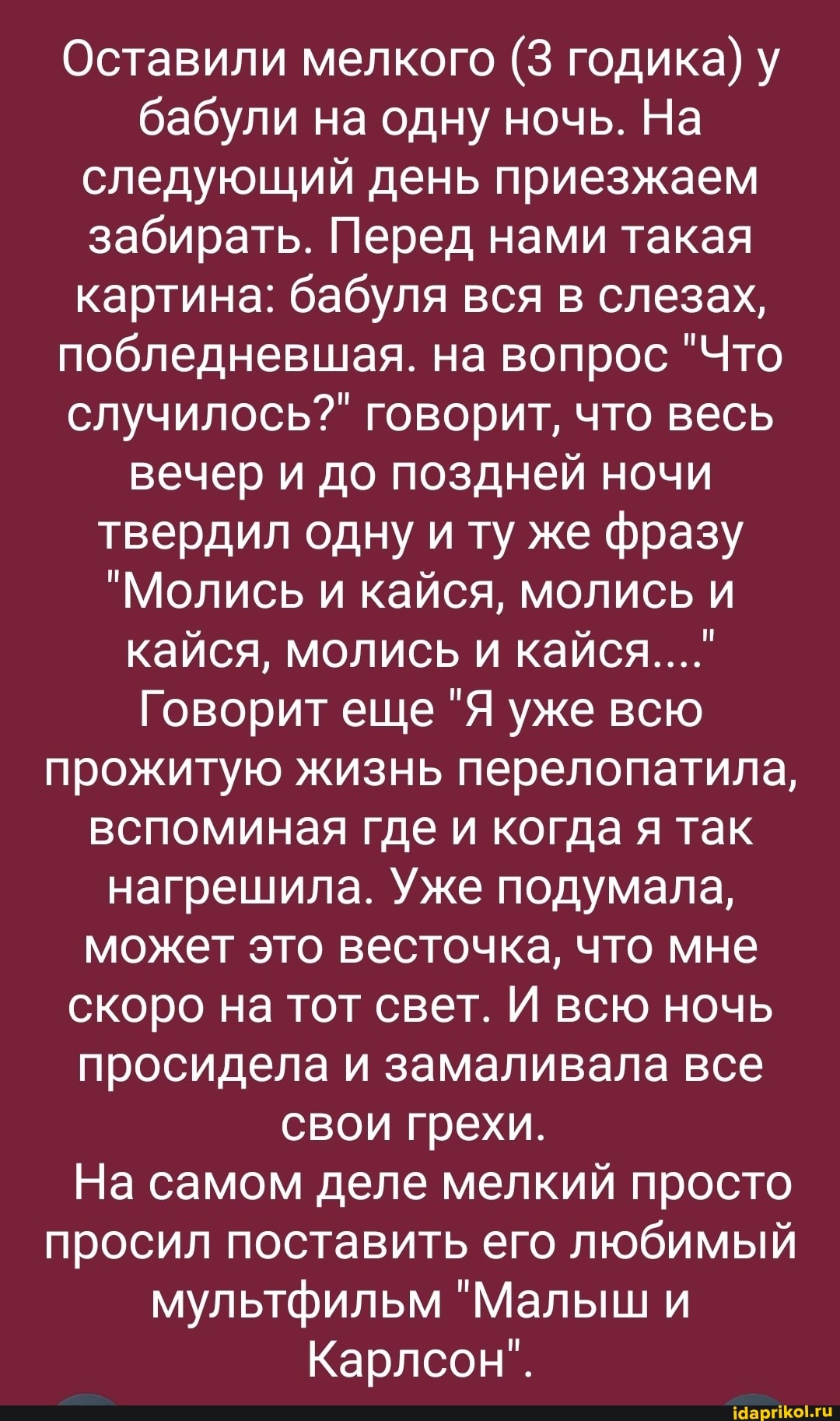 Оставили мелкого (3 годика) у бабули на одну ночь. На следующий день приезжаем забирать. Перед нами такая картина: бабуля вся в слезах, побледневшая. на вопрос "Что случилось?" говорит, что весь вечер и до поздней ночи твердил одну и ту же фразу
"Молись и кайся, молись и кайся, молись и кайся...."
Говорит еще "Я уже всю прожитую жизнь перелопатила, вспоминая где и когда я так нагрешила. Уже подумала, может это весточка, что мне скоро на тот свет. И всю ночь просидела и замаливала все
свои грехи.
На самом деле мелкий просто просил поставить его любимый мультфильм "Малыш и
Карлсон".