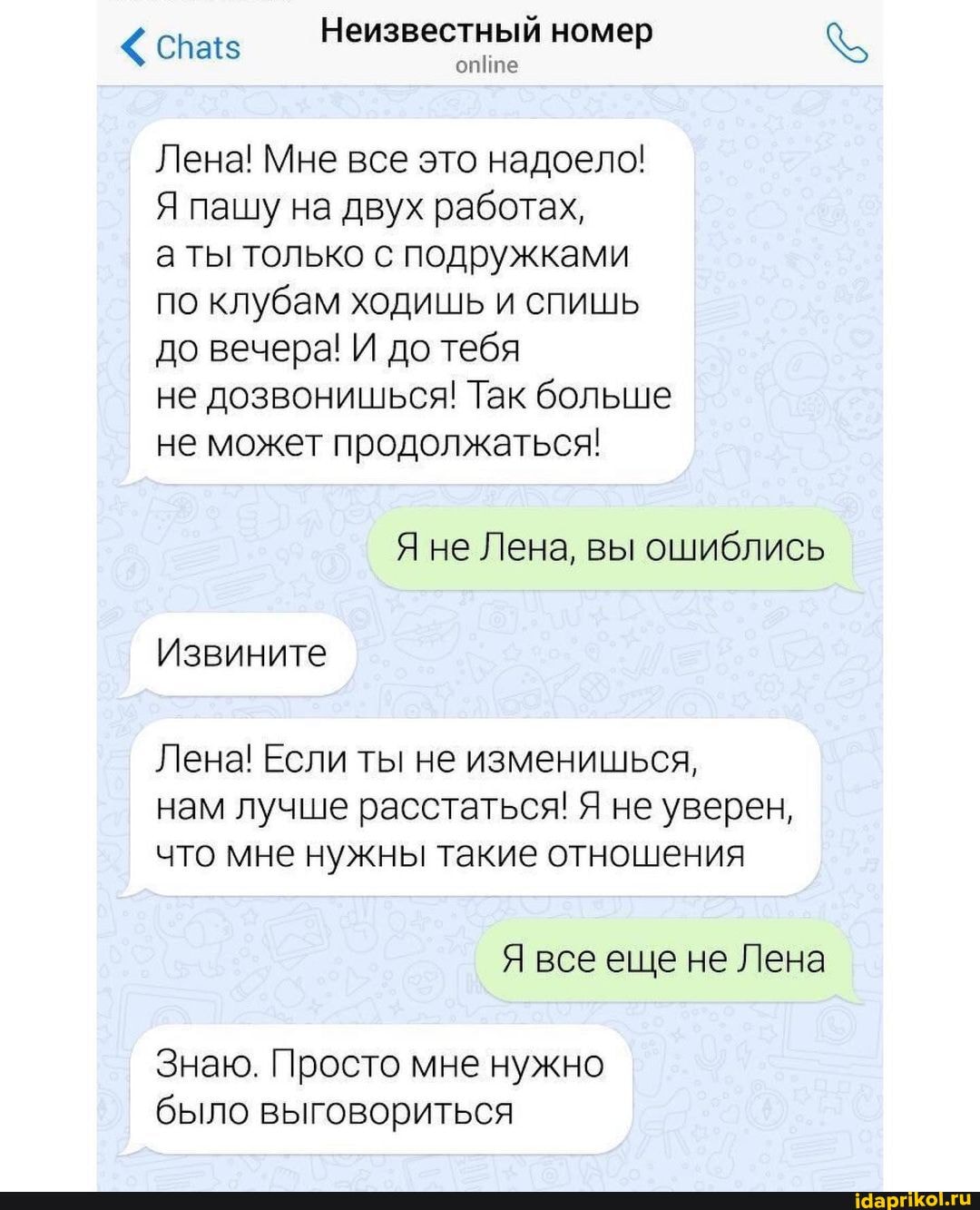 сна Неизвестный номер
опИпе
Лена! Мне все это надоело!
Я пашу на двух работах,
а ты только с подружками по клубам ходишь и спишь до вечера! И до тебя
не дозвонишься! Так больше не может продолжаться!
Я не Лена, вы ошиблись
Извините
Лена! Если ты не изменишься, нам лучше расстаться! Я не уверен, что мне нужны такие отношения
Я все еще не Лена
Знаю. Просто мне нужно было выговориться