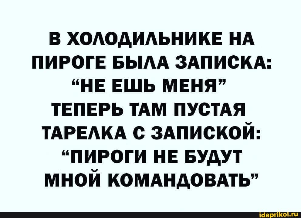 В ХОЛОДИЛЬНИКЕ НА ПИРОГЕ БЫЛА ЗАПИСКА:
"НЕ ЕШЬ МЕНЯ"
ТЕПЕРЬ ТАМ ПУСТАЯ ТАРЕЛКА С ЗАПИСКОЙ:
"ПИРОГИ НЕ БУДУТ МНОЙ КОМАНДОВАТЬ"