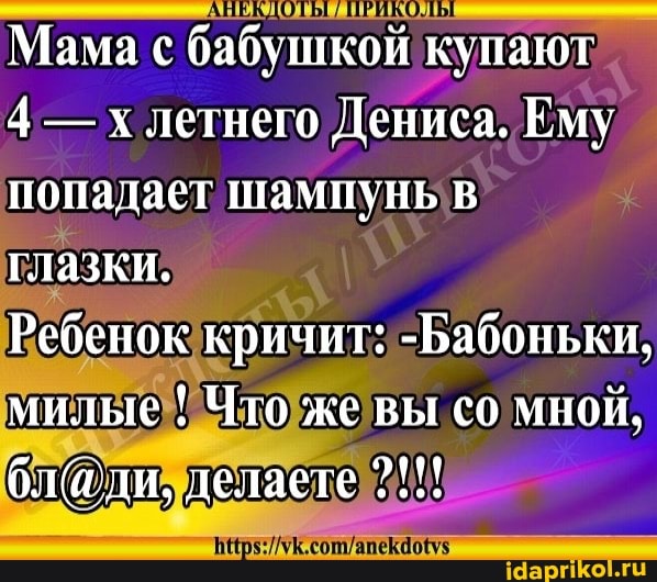 АВЕКДО ПРИКОЛ
Мама с бабушкой купают
4 - летнего Дениса. Ему попадает шампунь в глазки.
Ребенок кричит: -Бабоньки, милые ! Что же вы со мной.
делаете