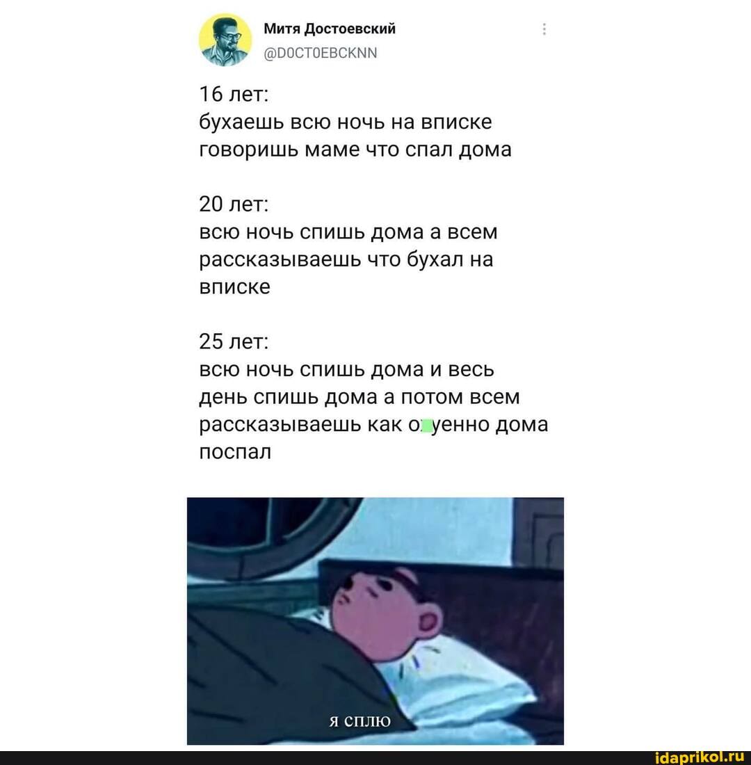 Митя Достоевский
(@ООСТОЕВСКММ
16 лет:
бухаешь всю ночь на вписке говоришь маме что спал дома
20 лет: всю ночь спишь дома а всем рассказываешь что бухал на вписке
25 лет:
всю ночь спишь дома и весь день спишь дома а потом всем рассказываешь как о; уенно дома поспал