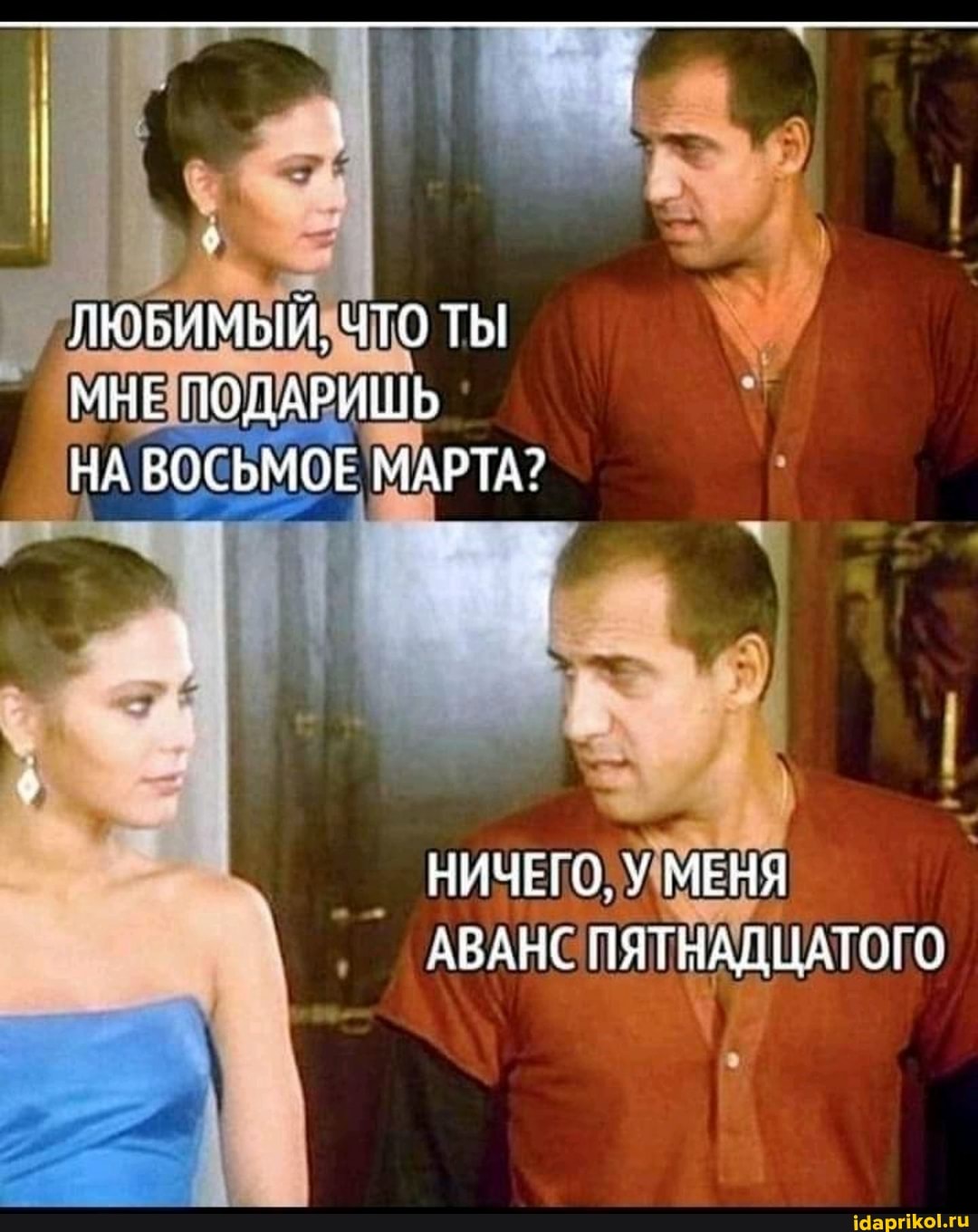ЛЮБИМЫЙ. ЧТО ТЫ МНЕ ПОДАРИШЬ НА ВОСЬМОЕ МАРТА?
НИЧЕГО, У МЕНЯ АВАНС ПЯТНАДЦАТОГО