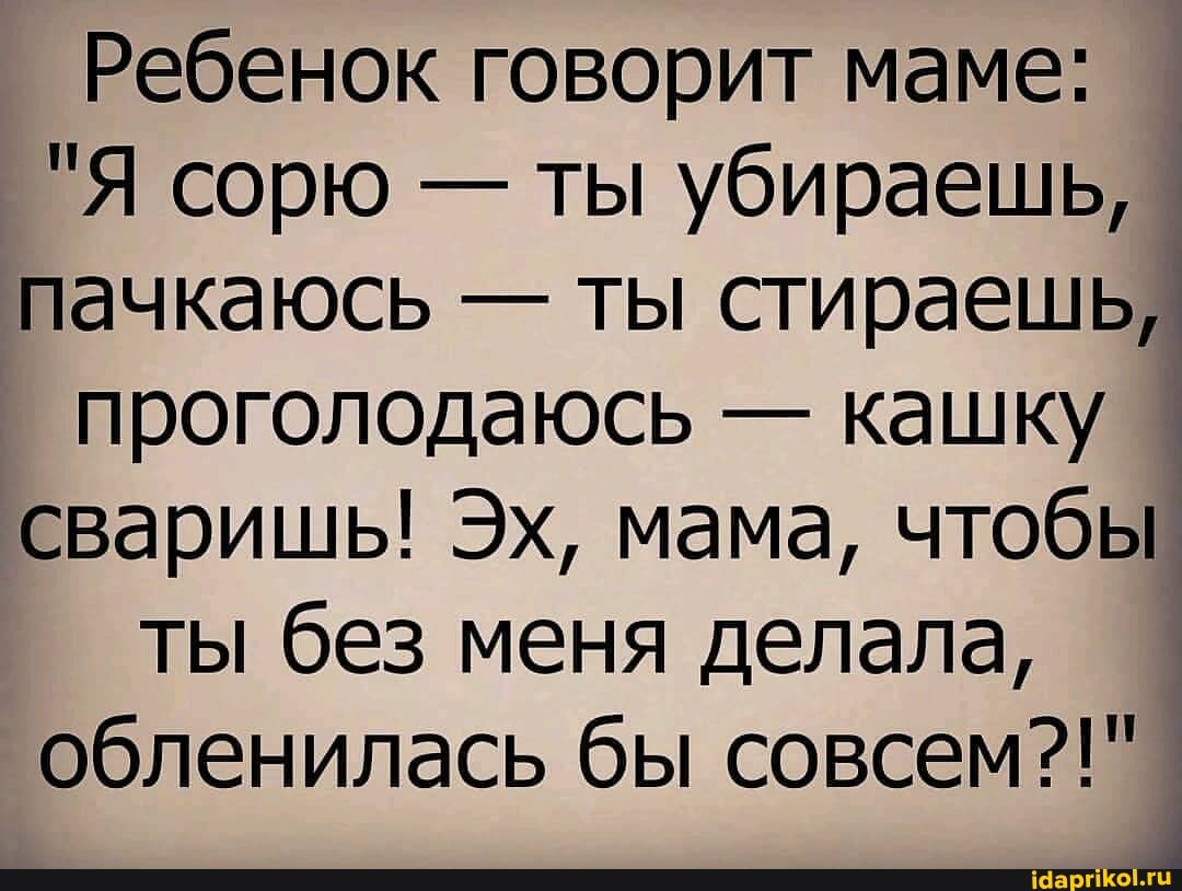 Ребенок говорит маме:
"Я сорю - ты убираешь, пачкаюсь - ты стираешь, проголодаюсь - кашку сваришь! Эх, мама, чтобы ты без меня делала, обленилась бы совсем?!"
