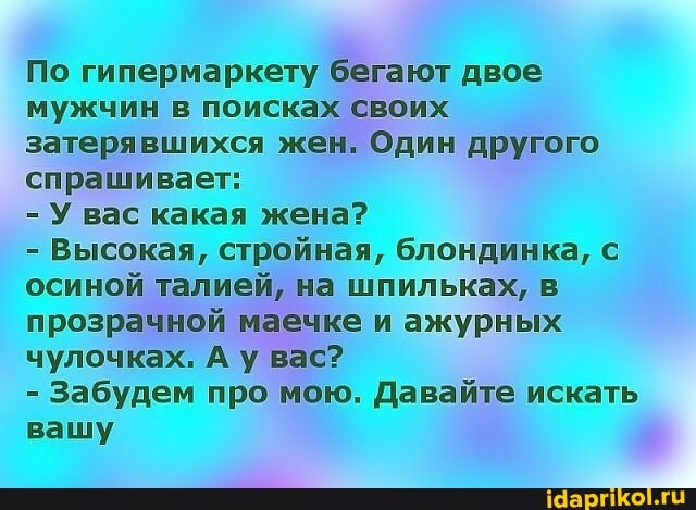 По гипермаркету бегают двое мужчин в поисках своих затерявшихся жен. Один другого спрашивает:
- У вас какая жена?
- Высокая, стройная, блондинка, с осиной талией, на шпильках, в прозрачной маечке и ажурных чулочках. Ау вас?
- Забудем про мою. Давайте искать вашу