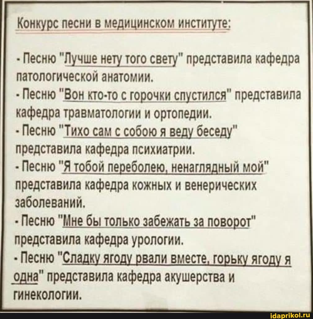 Конкурс песни в медицинском институте:
Песню "Лучше нету того свету" представила кафедра
патологической анатомии.
кафедра травматологии и ортопедии.
Песню "Тихо сам с собою я веду беседу"
представила кафедра психиатрии.
Песню "Я тобой переболею, ненаглядный мой"
представила кафедра кожных и венерических
заболеваний,
Песню "Мне бы только забежать за поворот"
представила кафедра урологии.
Песню "Сладку ягоду рвали вместе, горьку ягоду я
одна" представила кафедра акушерства и
гинекологии.