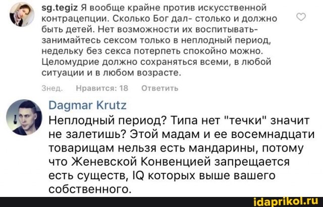 $9.4е912 Я вообще крайне против искусственной контрацепции. Сколько Бог дал- столько и должно быть детей. Нет возможности их воспитывать- занимайтесь сексом только в неплодный период, недельку без секса потерпеть спокойно можно.
Целомудрие должно сохраняться всеми, в любой ситуации и в любом возрасте.
Нравится: 18 Ответить
Бадтаг
Неплодный период? Типа нет "течки" значит не залетишь? Этой мадам и ее восемнадцати товарищам нельзя есть мандарины, потому что Женевской Конвенцией запрещается есть существ, которых выше вашего собственного.