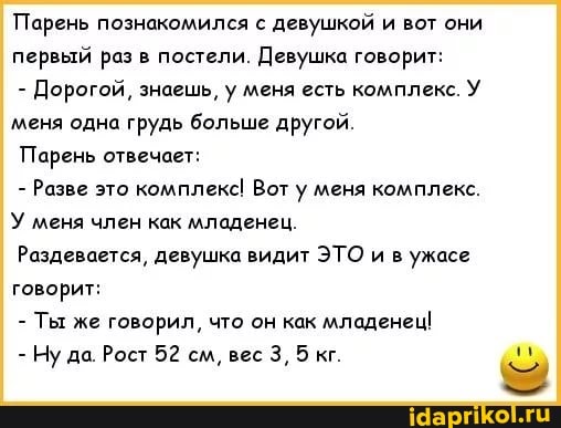Парень познакомился с девушкой и вот они первый раз в постели. Девушка говорит:
- Дорогой, знаешь, у меня есть комплекс. У меня одна грудь больше другой.
Парень отвечает:
- Разве это комплекс! Вот у меня комплекс.
У меня член как младенец.
Раздевается, девушка видит ЭТО и в ужасе говорит:
- Ты же говорил, что он как младенец!
- Ну да. Рост 52 см, вес 3, 5 кг.