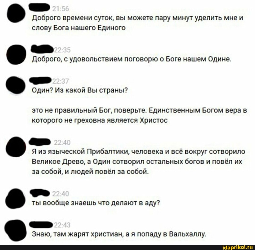 Доброго времени суток, вы можете пару минут уделить мнеи слову Бога нашего Единого
Доброго, с удовольствием поговорю о Боге нашем Одине.
Один? Из какой Вы страны?
это не правильный Бог, поверьте. Единственным Богом вера в которого не греховна является Христос
Я из языческой Прибалтики, человека и всё вокруг сотворило
Великое Древо, а Один сотворил остальных богов и повёл их за собой, и людей повёл за собой.
ты вообще знаешь что делают в аду?
Знаю, там жарят христиан, ая попаду в Вальхаллу.