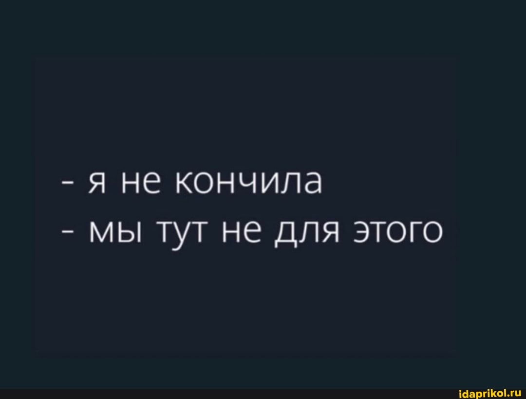 - Я не кончила
- мы тут не для этого