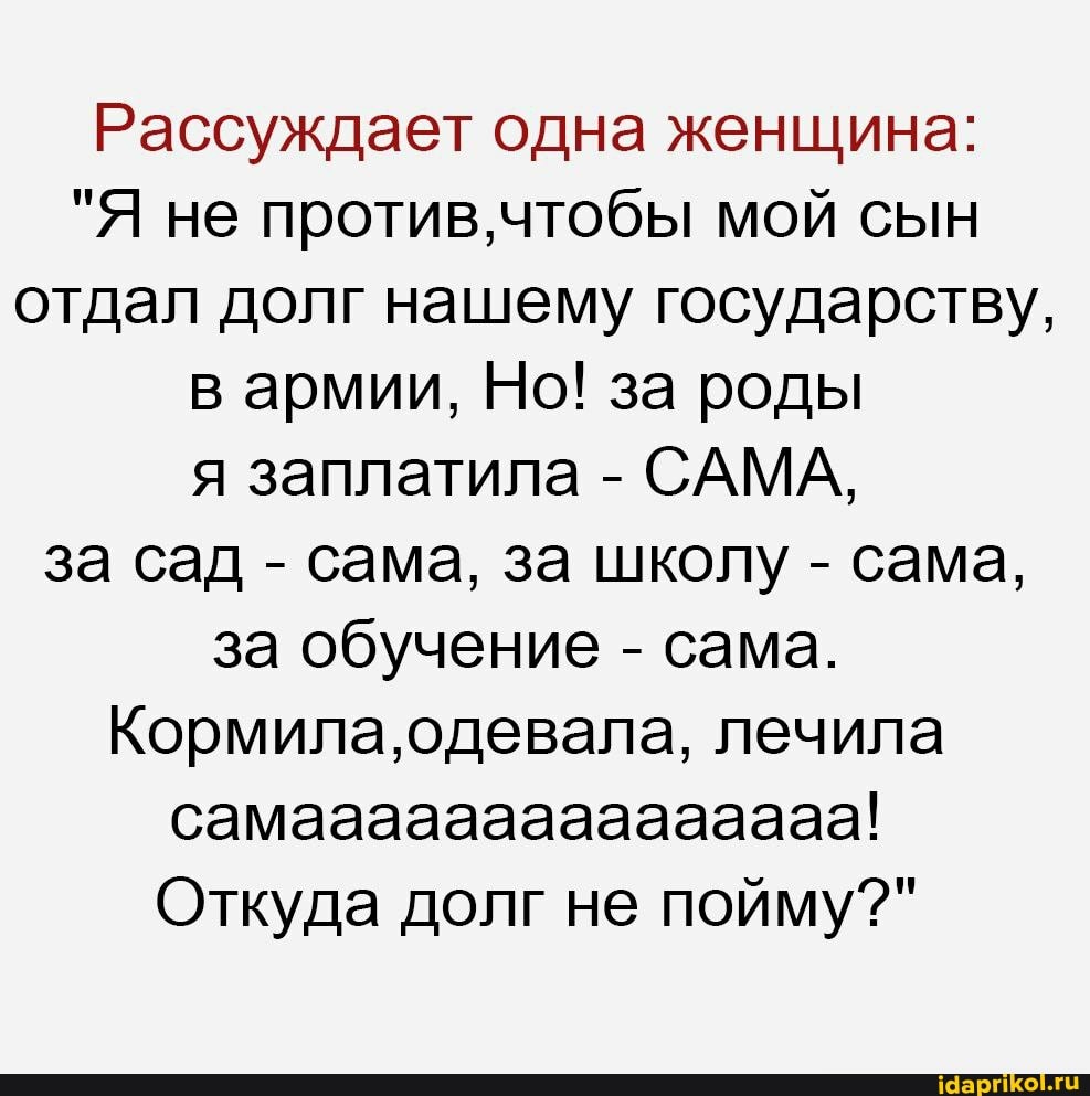 Рассуждает одна женщина:
"Я не против, чтобы мой сын отдал долг нашему государству, в армии, Но! за роды я заплатила - САМА, за сад - сама, за школу - сама, за обучение - сама.
Кормила, одевала, лечила самааааааааааааааа!
Откуда долг не пойму?"