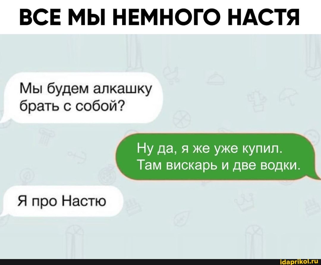 ВСЕ МЫ НЕМНОГО НАСТЯ
Мы будем алкашку брать с собой?
Ну да, я же уже купил.
Там вискарь и две водки.
Я про Настю