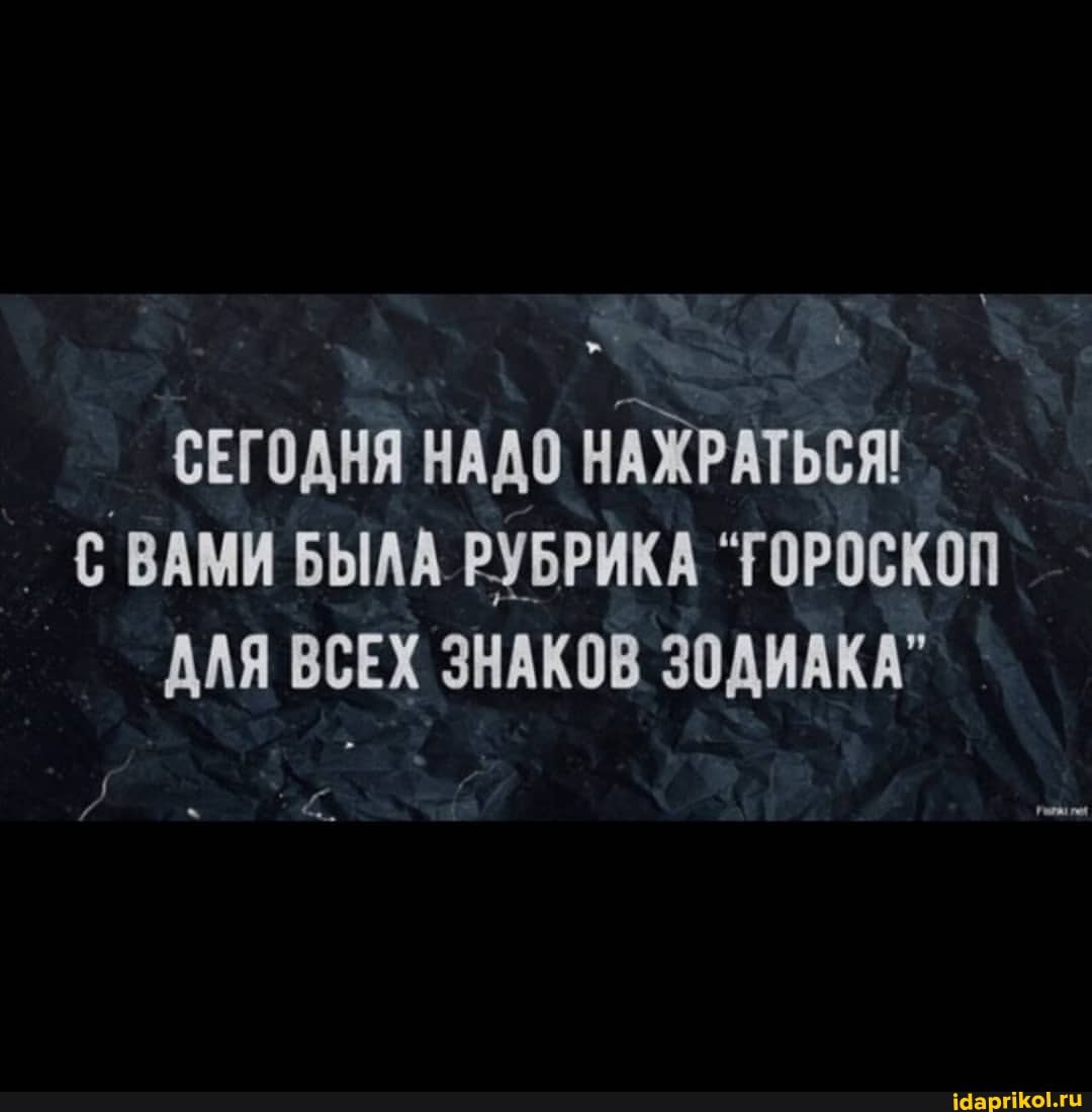 СЕГОДНЯ НАДО НАЖРАТЬСЯ:
_ ВАМИ БЫЛА РУБРИКА "ГОРОСКОП АЛЯ ВСЕХ ЗНАКОВ ЗОДИАКА"