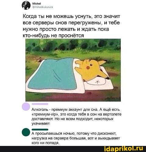 Когда ты не можешь уснуть, это значит все серверы снов перегружены, и тебе нужно просто лежать и ждать пока кто-нибудь не проснётся
Алкоголь - премиум аккаунт для сна. А ещё есть
"премиум-ир", это когда тебя в сон на вертолете доставляют. Но не всем подходит, некоторых укачивает
А просыпаешься ночью, потому что дисконект, на вгй зымлльнаат"
