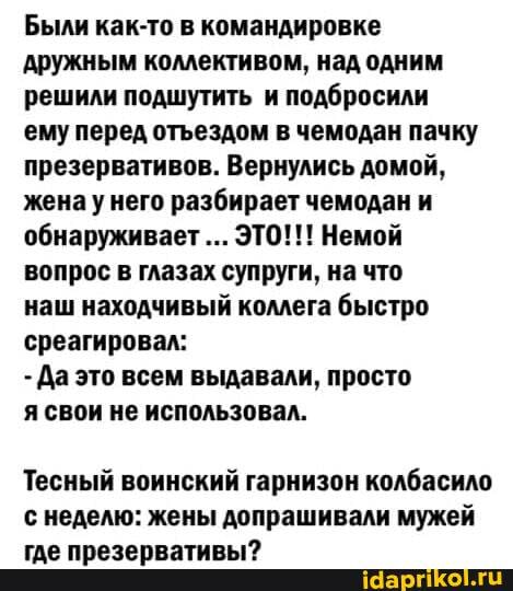 Были как-то в командировке дружным коллективом, над одним решили подшутить и подбросили ему перед отьездом в чемодан пачку презервативов. Вернулись домой, жена у него разбирает чемодан и обнаруживает ЭТО!!! Немой вопрос в глазах супруги, на что наш находчивый коллега быстро среагировал:
- Да это всем выдавали, просто
я свои не использовал.
Тесный воинский гарнизон колбасило с неделю: жены допрашивали мужей