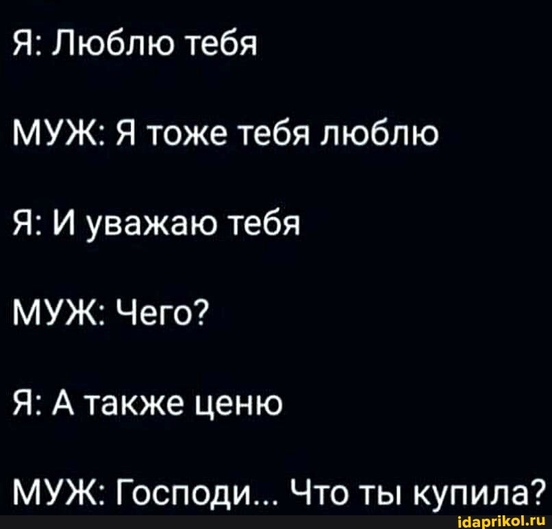 Я: Люблю тебя
МУЖ: Я тоже тебя люблю
Я: И уважаю тебя
МУЖ: Чего?
Я: А также ценю
МУЖ: Господи... Что ты купила?