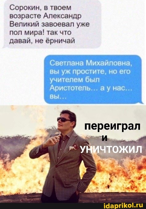 Сорокин, в твоем возрасте Александр
Великий завоевал уже пол мира! так что давай, не ёрничай
Светлана Михайловна, вы уж простите, но его учителем был
Аристотель... ау нас...
вы...
переиграл
УНИЧТОЖИЛ