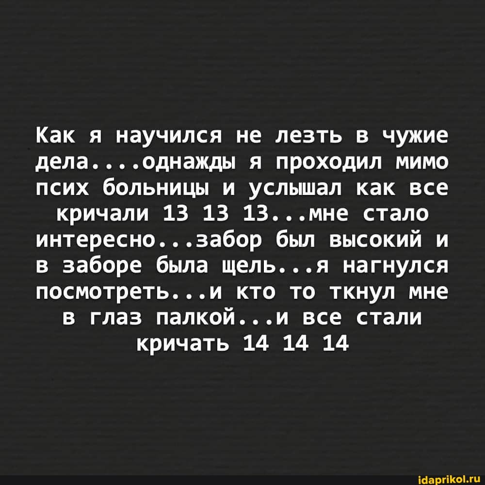 Как я научился не лезть в чужие дела. я проходил мимо псих больницы и услышал как все кричали 13 13 13...мне стало интересно. ..забор был высокий и в заборе была щель...я нагнулся посмотреть...и кто то ткнул мне в глаз палкой...и все стали кричать 14 14 14