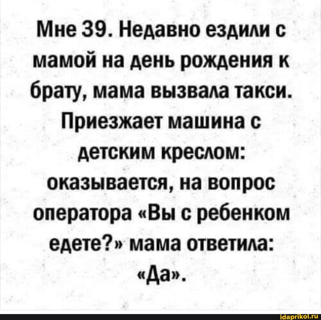Мне 39. Недавно ездили с мамой на день рождения к брату, мама вызвала такси.
Приезжает машина с детским креслом: оказывается, на вопрос оператора "Вы с ребенком едете?" мама ответила:
"Да".