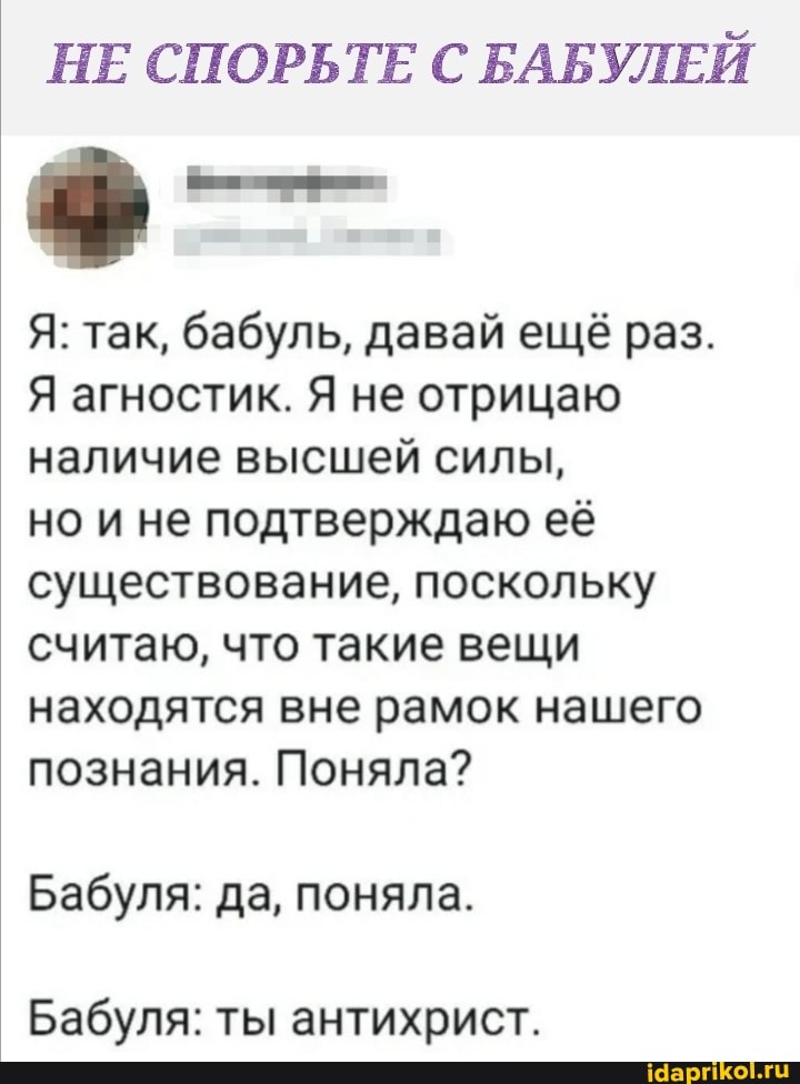 НЕ СПОРЬТЕ С БАБУЛЕЙ
Я: так, бабуль, давай ещё раз.
Я агностик. Я не отрицаю наличие высшей силы,
но и не подтверждаю её существование, поскольку считаю, что такие вещи
находятся вне рамок нашего познания. Поняла?
Бабуля: да, поняла.
Бабуля: ты антихрист.