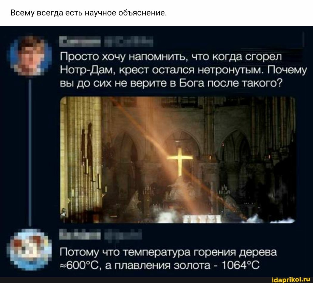 Всему всегда есть научное обяснение.
Просто хочу напомнить, что когда сгорел
Нотр-Дам, крест остался нетронутым. Почему вы до сих не верите в Бога после такого?
Потому что температура горения дерева а плавления золота -