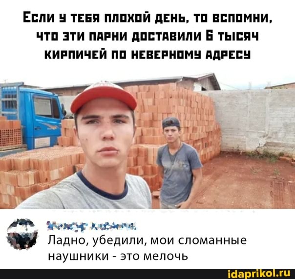 ЕСЛИ ТЕБЯ ПЛОХОЙ ДЕНЬ, ТО ВСПОМНИ,
ЧТО ЭТИ ПАРНИ ДОСТАВИЛИ Б ТЫСЯЧ КИРПИЧЕЙ ПО НЕВЕРНОМУ АДРЕСУ
Ладно, убедили, мои сломанные наушники - это мелочь