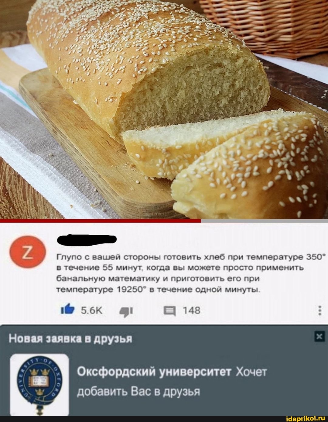 Глупо с вашей стороны готовить хлеб при температуре 350^ в течение 55 минут, когда вы можете просто применить банальную математику и приготовить его при
температуре 19250` в течение одной минуты
Новая заявка друзья
148
Оксфордский университет Хочет добавить Вас в друзья