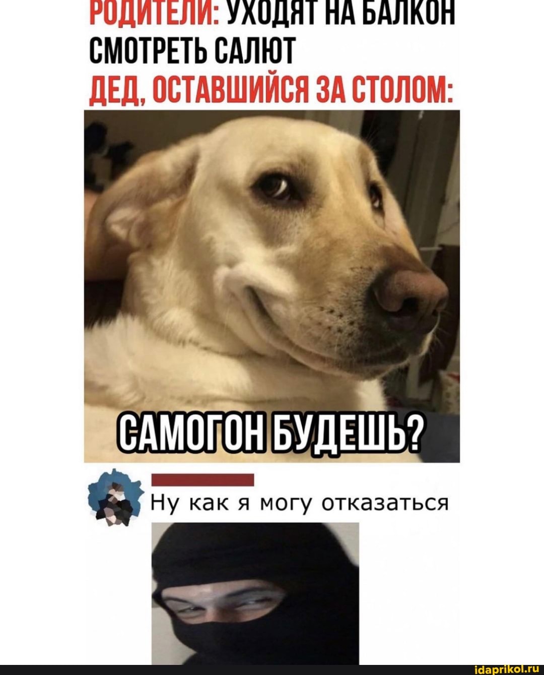 РОДИТЕЛИ: УАОДЯТ ПА БАЛКОП СМОТРЕТЬ САЛЮТ ДЕД, ОСТАВШИЙСЯ ЗА СТОЛОМ:
САМОГОН БУДЕШЬ?
ЕЕ СЕЕЕЫЯЯ Ну как я могу отказаться