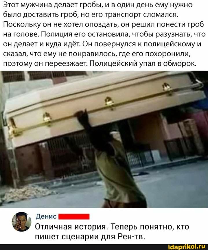 Этот мужчина делает гробы, и в один день ему нужно было доставить гроб, но его транспорт сломался.
Поскольку он не хотел опоздать, он решил понести гроб на голове. Полиция его остановила, чтобы разузнать, что он делает и куда идёт. Он повернулся к полицейскому и сказал, что ему не понравилось, где его похоронили, поэтому он переезжает. Полицейский упал в обморок.
Денис
Отличная история. Теперь понятно, кто
пишет сценарии для Рен-тв.