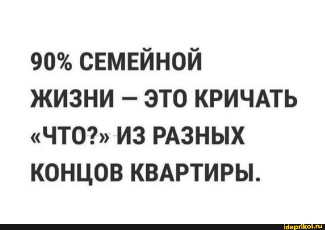 90% СЕМЕЙНОЙ
ЖИЗНИ ЭТО КРИЧАТЬ
"ЧТО?" ИЗ РАЗНЫХ КОНЦОВ КВАРТИРЫ.