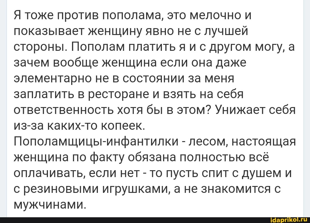 Я тоже против пополама, это мелочно и показывает женщину явно не с лучшей стороны. Пополам платить я и с другом могу, а зачем вообще женщина если она даже элементарно не в состоянии за меня заплатить в ресторане и взять на себя ответственность хотя бы в этом? Унижает себя из-за каких-то копеек.
Пополамщицы-инфантилки - лесом, настоящая женщина по факту обязана полностью всё оплачивать, если нет - то пусть спит с душем и с резиновыми игрушками, а не знакомится с мужчинами.