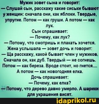 'Мужик зовет сына и говорит:
- Слушай сын, расскажу какие сиськи бывают уженщин: сначала они, как яблоки. Тверды упругие. Потом - как груши. А потом - как лук.
Сын спрашивает:
Почему, как лук?
Потому, что смотришь и плакать хочется.
Жена услышала - зовет дочь и говорит:
- Ща расскажу, какой бывает член у мужиков,
Сначала он, как дуб. Твердый - не согнешь.
Потом - как береза. Вроде стоит, но гнется...
А потом - как новогодняя елка.
Дочь спрашивает:
- Почему, как елка?
Потому, что дерево давно умерло. А шарики