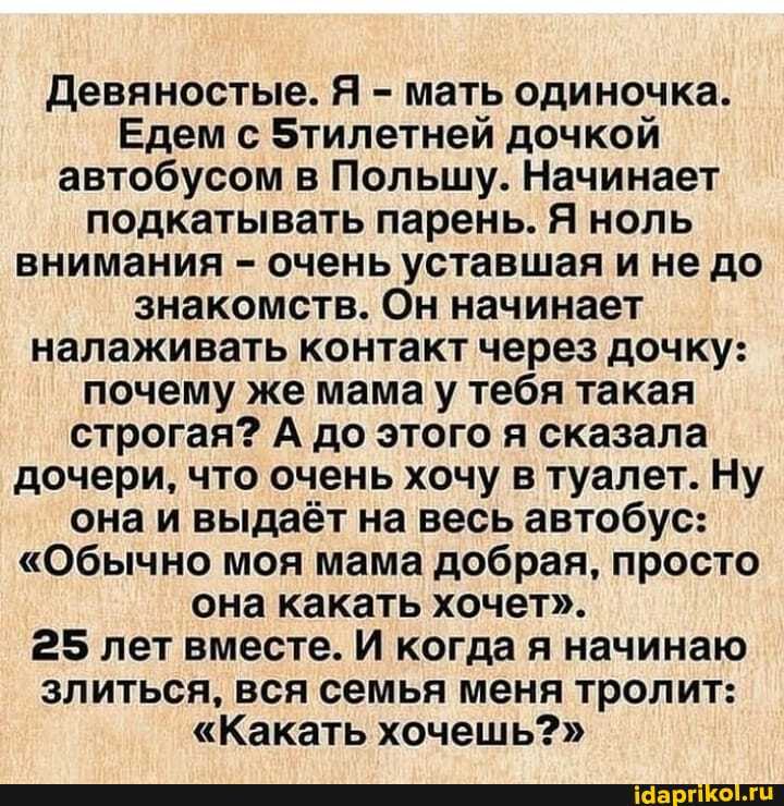 Девяностые. Я - мать одиночка.
Едем с 5тилетней дочкой автобусом в Польшу. Начинает подкатывать парень. Я ноль внимания - очень уставшая и не до знакомств. Он начинает налаживать контакт через дочку: почему же мама у тебя такая строгая? А до этого я сказала дочери, что очень хочу туалет. Ну она и выдаёт на весь автобус:
"Обычно моя мама добрая, просто она какать хочет".
25 лет вместе. И когда я начинаю злиться, вся семья меня тролит:
"Какать хочешь?"