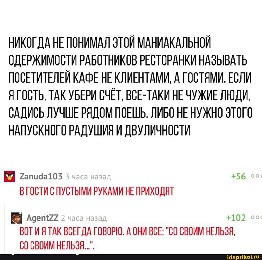 НИКОГДА НЕ ПОНИМАЛ ЭТОЙ МАНИАКАЛЬНОЙ ОДЕРЖИМОСТИ РАБОТНИКОВ РЕСТОРАНКИ НАЗЫВАТЬ ПОСЕТИТЕЛЕЙ КАФЕ НЕ КЛИЕНТАМИ, А ГОСТЯМИ. ЕСЛИ ЯГОСТЬ, ТАК УБЕРИ СЧЁТ, ВСЕ-ТАКИ НЕ ЧУЖИЕ ЛЮДИ,
САДИСЬ ЛУЧШЕ РЯДОМ ПОЕШЬ. ЛИБО НЕ НУЖНО ЭТОГО НАПУСКНОГО РАДУШИЯ И ДВУЛИЧНОСТИ
Гапида103 часа назад, +56
ВГОСТИ С ПУСТЫМИ РУКАМИ НЕ ПРИХОДЯТ
+102
ВОТИЯ ТАК ВСЕГДА ГОВОРЮ. А ОНИ ВСЕ: "СО СВОИМ НЕЛЬЗЯ, часа назад
СВОИМ НЕЛЬЗЯ...".
