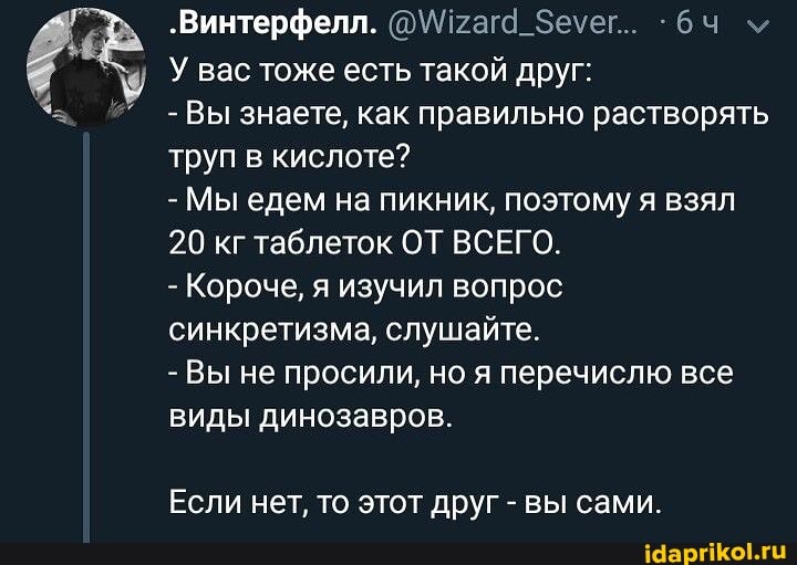 "Винтерфелл. @\Пгага_Зеуег.. м
У вас тоже есть такой друг:
-Вы знаете, как правильно растворять труп в кислоте?
- Мы едем на пикник, поэтому я взял
20 кг таблеток ОТ ВСЕГО.
- Короче, я изучил вопрос синкретизма, слушайте.
- Вы не просили, но я перечислю все виды динозавров.
Если нет, то этот друг - вы сами
