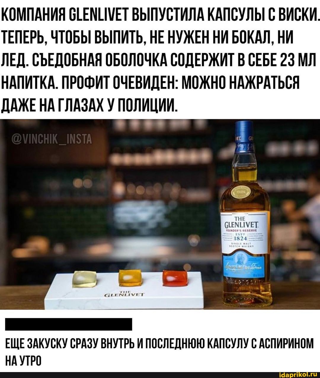 КОМПАНИЯ СТЕМИМЕТ ВЫПУСТИЛА КАПСУЛЫ С ВИСКИ
ТЕПЕРЬ, ЧТОБЫ ВЫПИТЬ, НЕ НУЖЕН НИ БОКАЛ, НИ
ЛЕД. СЪЕДОБНАЯ ОБОЛОЧКА СОДЕРЖИТ В СЕБЕ 23 МЛ
НАПИТКА. ПРОФИТ ОЧЕВИДЕН: МОЖНО НАЖРАТЬСЯ
ДАЖЕ НА ГЛАЗАХ У ВЕНЕ.
ЕЩЕ ЗАКУСКУ СРАЗУ ВНУТРЬ И ПОСЛЕДНЮЮ КАПСУЛУ С АСПИРИНОМ
НА УТРО