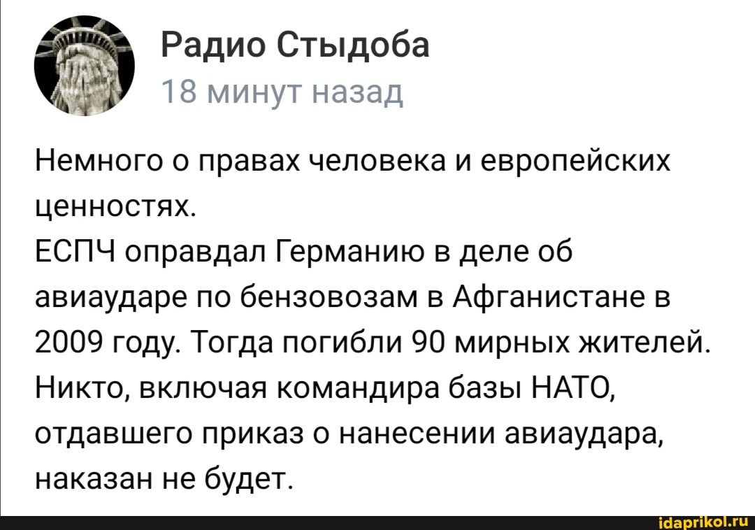 Радио Стыдоба
18 минут назад
Немного о правах человека и европейских ценностях.
ЕСПЧ оправдал Германию в деле об авиаударе по бензовозам в Афганистане в
2009 году. Тогда погибли 90 мирных жителей.
Никто, включая командира базы НАТО, отдавшего приказ о нанесении авиаудара, наказан не будет.